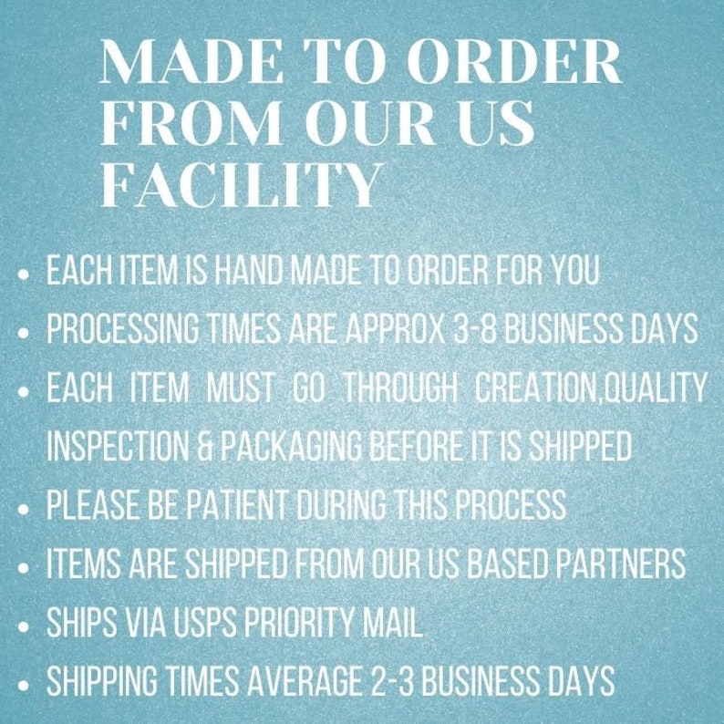 May include: Text on a blue background that reads "MADE TO ORDER FROM OUR US FACILITY".  The text below lists the following information: Each item is hand made to order for you. Processing times are approx 3-8 business days. Each item must go through creation, quality inspection & packaging before it is shipped. Please be patient during this process. Items are shipped from our US based partners. Ships via USPS Priority Mail. Shipping times average 2-3 business days.