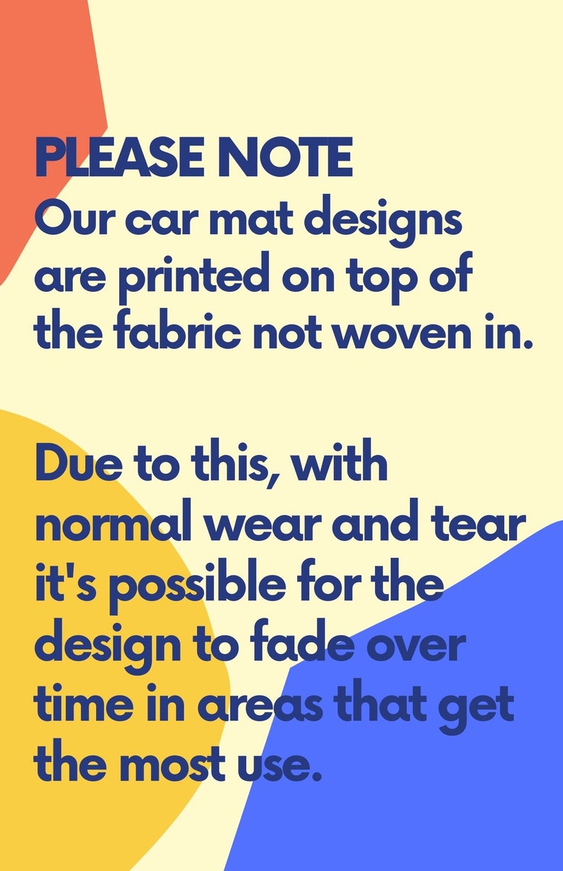 May include: A yellow, orange and blue graphic with the text "PLEASE NOTE" in bold blue font. The text reads: "Our car mat designs are printed on top of the fabric not woven in. Due to this, with normal wear and tear it's possible for the design to fade over time in areas that get the most use."