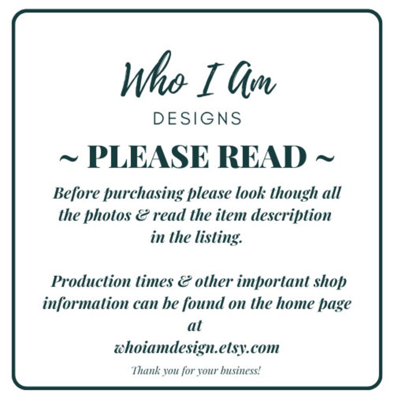 May include: A white text box with black text outlining important information for buyers. The text reads "Who I Am Designs ~ Please Read ~ Before purchasing please look though all the photos & read the item description in the listing. Production times & other important shop information can be found on the home page at whoiamdesign.etsy.com Thank you for your business!"
