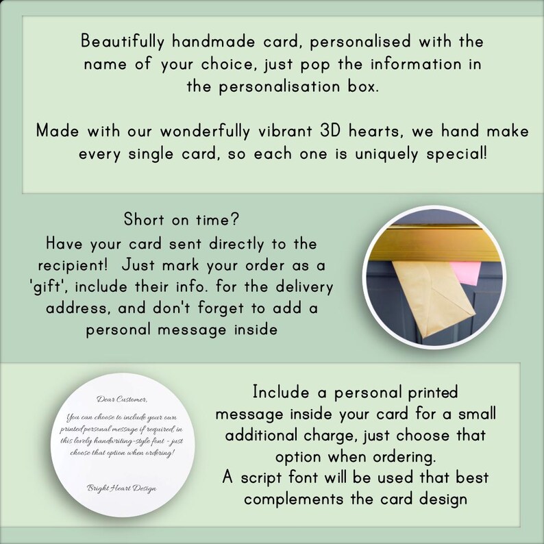 May include: A green and white card with text that reads "Beautifully handmade card, personalized with the name of your choice, just pop the information in the personalization box. Made with our wonderfully vibrant 3D hearts, we hand make every single card, so each one is uniquely special! Short on time? Have your card sent directly to the recipient! Just mark your order as a 'gift', include their info. for the delivery address, and don't forget to add a personal message inside. Dear Customer You can choose to include your own printed personal message if required in this lovely handwriting-style font - just choose that option when ordering! Bright Heart Design Include a personal printed message inside your card for a small additional charge, just choose that option when ordering. A script font will be used that best complements the card design"