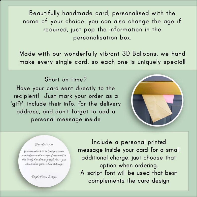 May include: A green and white card with text that reads "Beautifully handmade card, personalized with the name of your choice, you can also change the age if required, just pop the information in the personalization box. Made with our wonderfully vibrant 3D Balloons, we hand make every single card, so each one is uniquely special! Short on time? Have your card sent directly to the recipient! Just mark your order as a 'gift', include their info. for the delivery address, and don't forget to add a personal message inside. Include a personal printed message inside your card for a small additional charge, just choose that option when ordering. A script font will be used that best complements the card design."