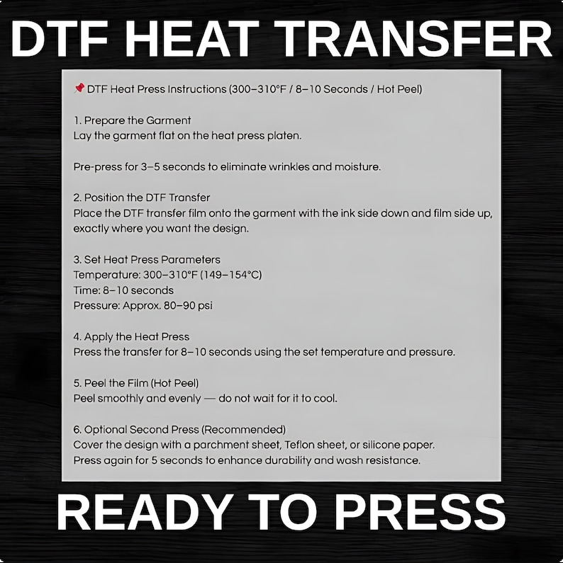 May include: A black and white image with instructions for DTF heat transfer. The text includes steps for preparing the garment, positioning the transfer, setting heat press parameters (300-310&deg;F), and peeling the film. The words "READY TO PRESS" are at the bottom.