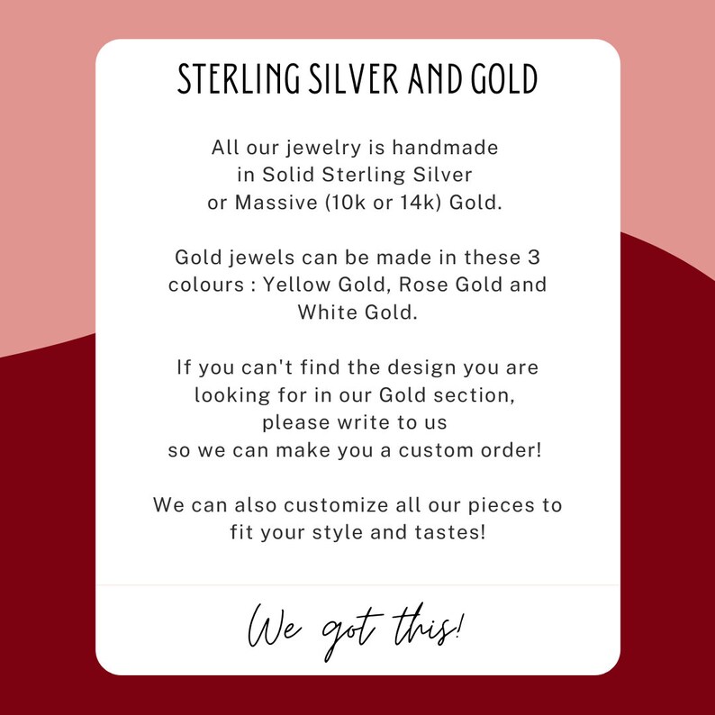 May include: Text on a red and white background that reads "STERLING SILVER AND GOLD". The text continues, "All our jewellery is handmade in Solid Sterling Silver or Massive (10k or 14k) Gold. Gold jewels can be made in these 3 colours: Yellow Gold, Rose Gold and White Gold. If you can't find the design you are looking for in our Gold section, please write to us so we can make you a custom order! We can also customise all our pieces to fit your style and tastes! We got this!"