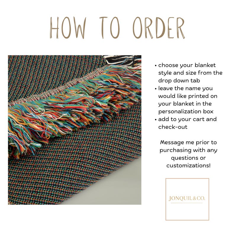 May include: A woven blanket with a dark textured surface and a multi-colored fringe edge. The text reads: HOW TO ORDER, choose your blanket style and size from the drop down tab, leave the name you would like printed on your blanket in the personalization box, add to your cart and check-out, Message me prior to purchasing with any questions or customizations!, JONQUIL&CO.