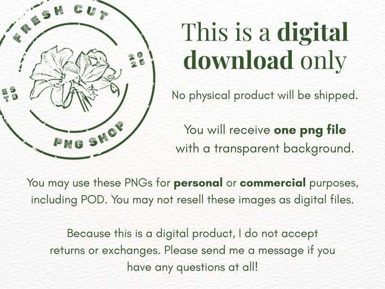 May include: A digital download notice featuring a dark green circular logo with a floral illustration and the text FRESH CUT PNG SHOP. The text states: This is a digital download only. No physical product will be shipped. You will receive one png file with a transparent background. You may use these PNGs for personal or commercial purposes, including POD. You may not resell these images as digital files. Because this is a digital product, I do not accept returns or exchanges.