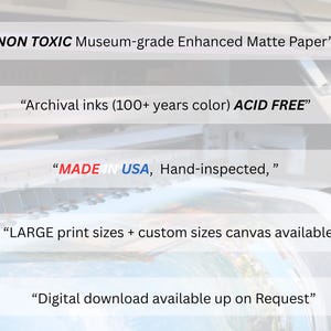 May include: Image features text: "NON TOXIC Museum-grade Enhanced Matte Paper", "Archival inks (100+ years color) ACID FREE", "MADE IN USA, Hand-inspected,", "LARGE print sizes + custom sizes canvas available", and "Digital download available up on Request".