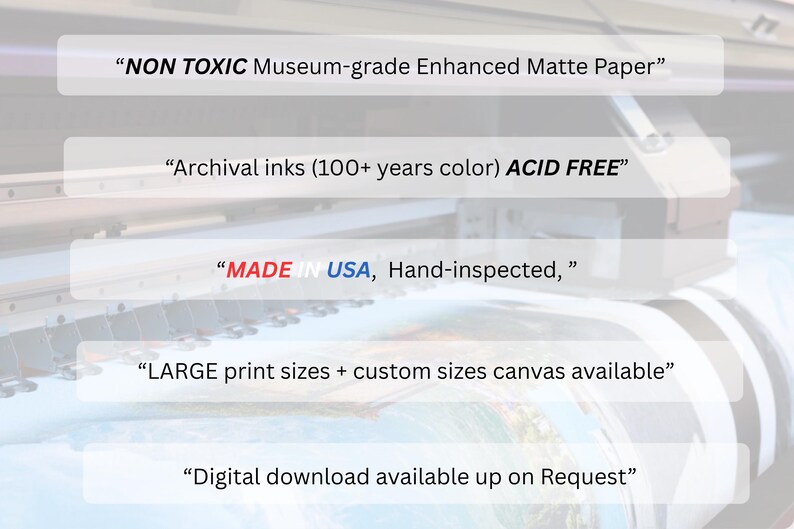 May include: Image features text: "NON TOXIC Museum-grade Enhanced Matte Paper", "Archival inks (100+ years color) ACID FREE", "MADE IN USA, Hand-inspected,", "LARGE print sizes + custom sizes canvas available", and "Digital download available up on Request".