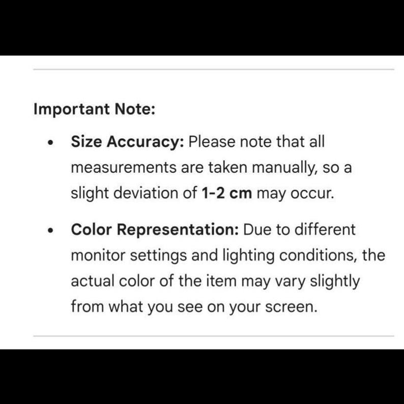 May include: White text on a black background. The text reads "Important Note: Size Accuracy: Please note that all measurements are taken manually, so a slight deviation of 1-2 cm may occur. Color Representation: Due to different monitor settings and lighting conditions, the actual color of the item may vary slightly from what you see on your screen."