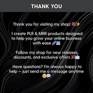 May include: A black graphic with white text that reads: THANK YOU. Thank you for visiting my shop! I create PLR & MRR products designed to help you grow your online business with ease. Follow my shop for new releases, discounts, and exclusive offers. Have questions? I'm always happy to help &ndash; just send me a message anytime.
