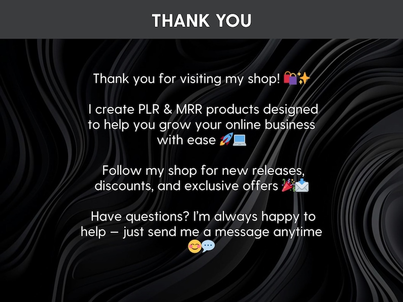 May include: A black graphic with white text that reads: THANK YOU. Thank you for visiting my shop! I create PLR & MRR products designed to help you grow your online business with ease. Follow my shop for new releases, discounts, and exclusive offers. Have questions? I'm always happy to help &ndash; just send me a message anytime.