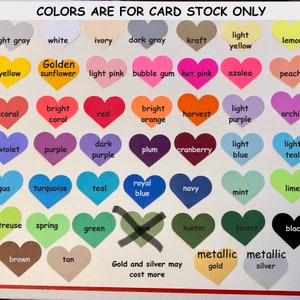 May include: A chart of heart-shaped color swatches with names for each color. The colors include light gray, white, ivory, dark gray, kraft, light yellow, lemon, yellow, golden sunflower, light pink, bubble gum, hot pink, azalea, peach, coral, bright coral, red, bright orange, harvest, light purple, orchid, violet, purple, dark purple, plum, cranberry, light blue, light teal, aqua, turquoise, teal, royal blue, navy, mint, lime, treuse, spring, green, olive, hunter, forest, black, brown, tan, metallic gold, and metallic silver. The text "Colors are for card stock only" is at the top of the chart. The text "Gold and silver may cost more" is at the bottom of the chart.