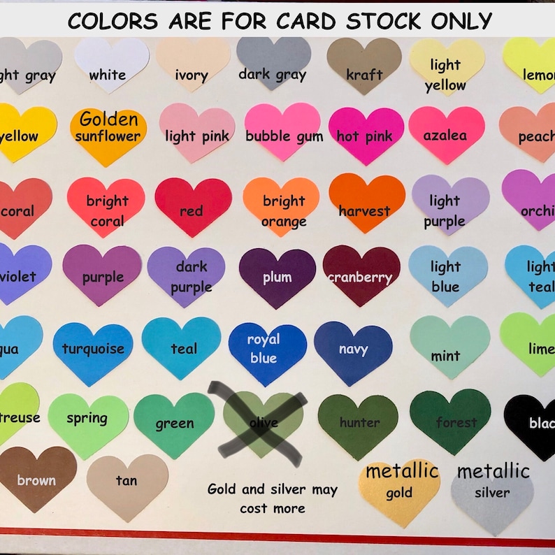 May include: A chart of heart-shaped color swatches with names for each color. The colors include light gray, white, ivory, dark gray, kraft, light yellow, lemon, yellow, golden sunflower, light pink, bubble gum, hot pink, azalea, peach, coral, bright coral, red, bright orange, harvest, light purple, orchid, violet, purple, dark purple, plum, cranberry, light blue, light teal, aqua, turquoise, teal, royal blue, navy, mint, lime, treuse, spring, green, olive, hunter, forest, black, brown, tan, metallic gold, and metallic silver. The text "Colors are for card stock only" is at the top of the chart. The text "Gold and silver may cost more" is at the bottom of the chart.