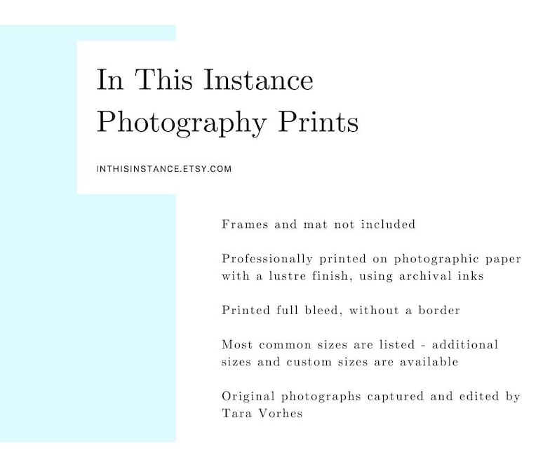 May include: Text overlay on a light blue background. The text reads "In This Instance Photography Prints" and "INTHISINSTANCE.ETSY.COM". Below the text, there is a list of details about the prints, including that frames and mats are not included, the prints are professionally printed on photographic paper with a lustre finish using archival inks, and that the prints are printed full bleed without a border. The text also states that most common sizes are listed, but additional sizes and custom sizes are available. The text concludes with "Original photographs captured and edited by Tara Vorhes."