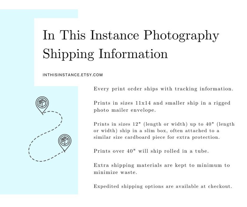 May include: A graphic with a light blue background and white text outlining shipping information for prints. The text states that prints 11x14 inches and smaller ship in a rigged photo mailer envelope, prints 12 inches or smaller ship in a slim box, and prints over 40 inches ship rolled in a tube. The text also states that extra shipping materials are kept to a minimum to minimize waste and expedited shipping options are available at checkout.