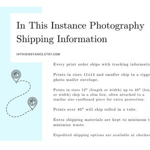 May include: A graphic with text that reads "In This Instance Photography Shipping Information" and "INTHISINSTANCE.ETSY.COM". The text describes the shipping methods for prints in different sizes. Prints up to 11x14 inches ship in a photo mailer envelope, prints up to 40 inches ship in a slim box, and prints over 40 inches ship rolled in a tube.