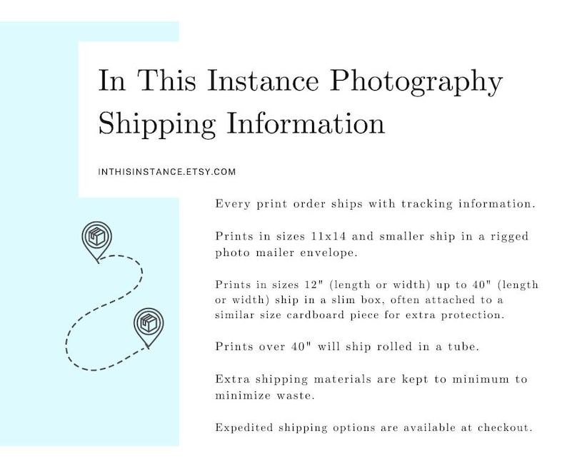 May include: A graphic with text that reads "In This Instance Photography Shipping Information" and "INTHISINSTANCE.ETSY.COM". The text describes the shipping methods for prints in different sizes. Prints up to 11x14 inches ship in a photo mailer envelope, prints up to 40 inches ship in a slim box, and prints over 40 inches ship rolled in a tube.