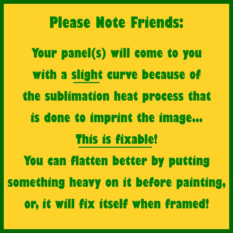May include: A yellow and green sign with the text "Please Note Friends: Your panel(s) will come to you with a slight curve because of the sublimation heat process that is done to imprint the image... This is fixable!"