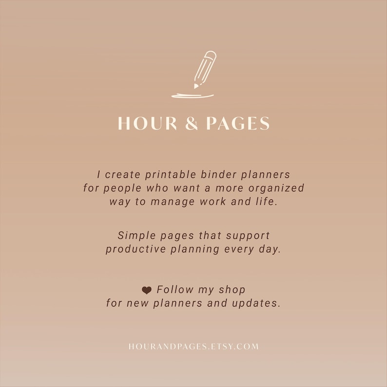 May include: A light brown graphic featuring a white pencil icon above the text HOUR & PAGES. The text reads: I create printable binder planners for people who want a more organized way to manage work and life. Simple pages that support productive planning every day. Follow my shop for new planners and updates. HOURANDPAGES.ETSY.COM
