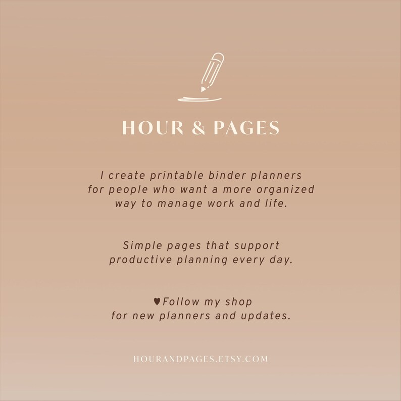 May include: A light brown graphic featuring a white pencil icon and the text HOUR & PAGES. It states: I create printable binder planners for people who want a more organized way to manage work and life. Simple pages that support productive planning every day. Follow my shop for new planners and updates. HOURANDPAGES.ETSY.COM