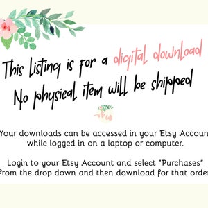 May include: Text overlay on a white background with floral embellishments at the top. The text reads: "This listing is for a digital download. No physical item will be shipped. Your downloads can be accessed in your Etsy Account while logged in on a laptop or computer. Login to your Etsy Account and select "Purchases" from the drop down and then download for that order!"