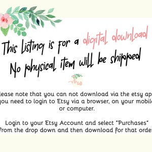 May include: Text on a white background with pink floral accents. The text reads: "This Listing is for a digital download. No physical item will be shipped. Please note that you can not download via the etsy app. You need to login to Etsy via a browser, on your mobile or computer. Login to your Etsy Account and select "Purchases" from the drop down and then download for that order!"