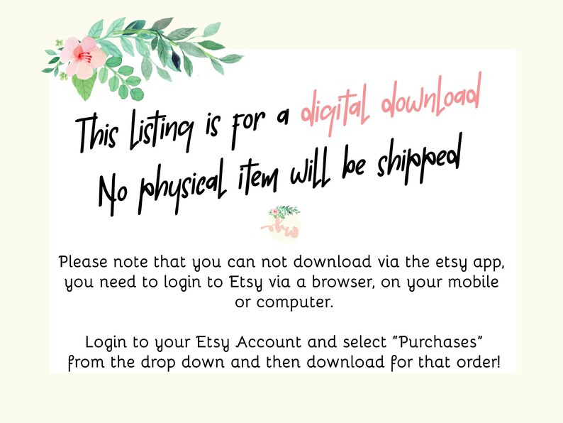 May include: Text on a white background with pink floral accents. The text reads: "This Listing is for a digital download. No physical item will be shipped. Please note that you can not download via the etsy app. You need to login to Etsy via a browser, on your mobile or computer. Login to your Etsy Account and select "Purchases" from the drop down and then download for that order!"