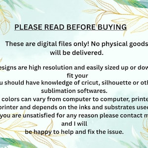 May include: A digital file information graphic with a light green background and gold leaf accents. The text reads: PLEASE READ BEFORE BUYING. These are digital files only! No physical goods will be delivered. Designs are high resolution and easily sized up or down to fit your. You should have knowledge of cricut, silhouette or other sublimation softwares. The colors can vary from computer to computer, printer to printer and depends on the inks and substrates used. If you are unsatisfied for any reason please contact me, and I will be happy to help and fix the issue.