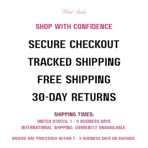 May include: A white informational graphic with black and pink text that reads: Ward Studio, SHOP WITH CONFIDENCE, SECURE CHECKOUT, TRACKED SHIPPING, FREE SHIPPING, 30-DAY RETURNS, SHIPPING TIMES: UNITED STATES: 1 - 5 BUSINESS DAYS, INTERNATIONAL SHIPPING: CURRENTLY UNAVAILABLE, ORDERS ARE PROCESSED WITHIN 1 - 3 BUSINESS DAYS ON AVERAGE.