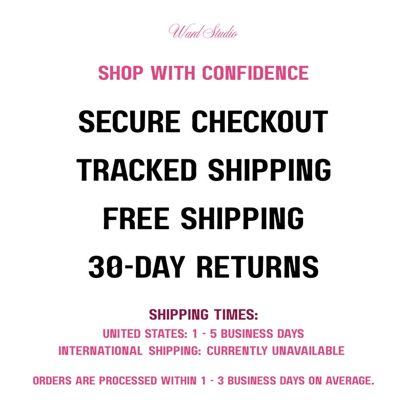 May include: A white informational graphic with black and pink text that reads: Ward Studio, SHOP WITH CONFIDENCE, SECURE CHECKOUT, TRACKED SHIPPING, FREE SHIPPING, 30-DAY RETURNS, SHIPPING TIMES: UNITED STATES: 1 - 5 BUSINESS DAYS, INTERNATIONAL SHIPPING: CURRENTLY UNAVAILABLE, ORDERS ARE PROCESSED WITHIN 1 - 3 BUSINESS DAYS ON AVERAGE.