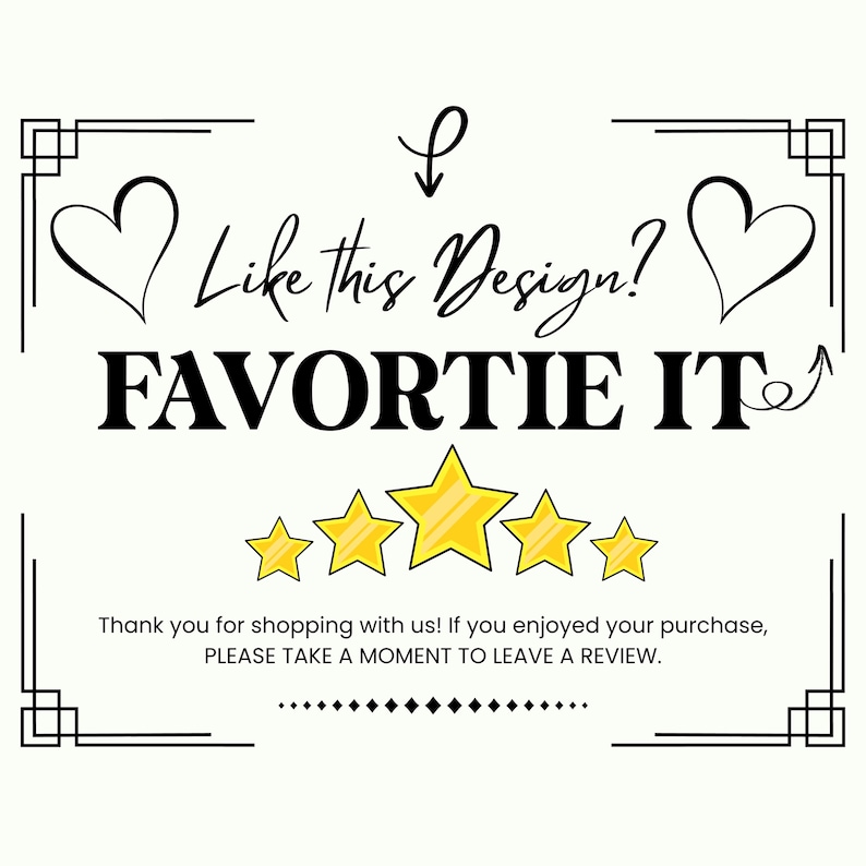 May include: A white rectangular sign with black text that reads Like This Design? FAVORITE IT. Below this, five yellow stars are displayed. At the bottom, the text reads Thank you for shopping with us! If you enjoyed your purchase, PLEASE TAKE A MOMENT TO LEAVE A REVIEW. The sign features a black border with heart icons.