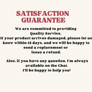 May include: A white informational sign with red text at the top reading SATISFACTION GUARANTEE. Below, black text states: We are committed to providing Quality Service. If your product arrives damaged, please let us know within 15 days, and we will be happy to send a replacement or issue a refund. Also, if you have any question. I'm always available on the Chat. I'll be happy to help you!