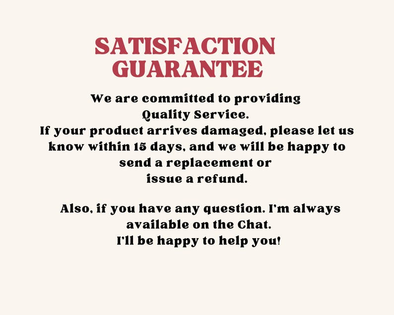 May include: A white informational sign with red text at the top reading SATISFACTION GUARANTEE. Below, black text states: We are committed to providing Quality Service. If your product arrives damaged, please let us know within 15 days, and we will be happy to send a replacement or issue a refund. Also, if you have any question. I'm always available on the Chat. I'll be happy to help you!