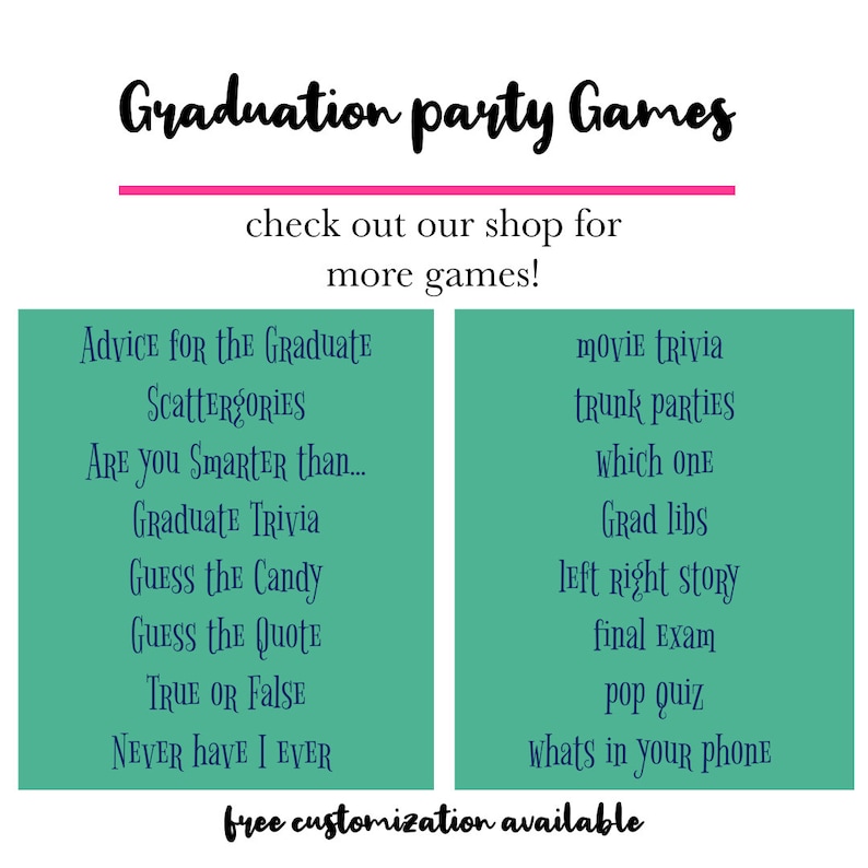 May include: A teal green printable sign with the text "Graduation party Games" in black. The sign lists various party game ideas for a graduation party, such as "Advice for the Graduate", "Scattergories", "Are you smarter than... Graduate Trivia", "Guess the Candy", "Guess the Quote", "True or False", "Never Have I Ever", "Movie Trivia", "Trunk Parties", "Which One", "Grad Libs", "Left Right Story", "Final Exam", "Pop Quiz", and "Whats in your phone". The sign also includes the text "Free customization available".