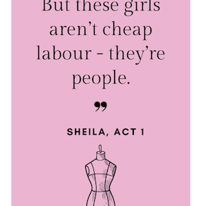 May include: A pink background with black text that reads "But these girls aren't cheap labour - they're people." Below the quote is "SHEILA, ACT 1." A line drawing of a dress form is at the bottom.