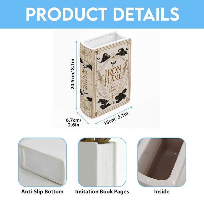 May include: A white ceramic book-shaped vase featuring the title Iron Flame by Rebecca Yarros with gold and black graphic details. It measures 8.1 inches high, 5.1 inches wide, and 2.6 inches deep, with an anti-slip bottom and hollow interior.