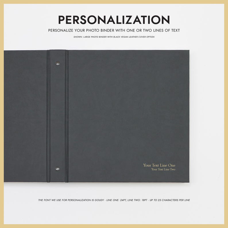 May include: A black vegan leather photo binder with two silver rings and two holes for personalization. The text "Your Text Line One" and "Your Text Line Two" is printed in gold on the front cover. The font used for personalization is Goudy, with a font size of 24pt for the first line and 18pt for the second line. Up to 25 characters can be used per line.