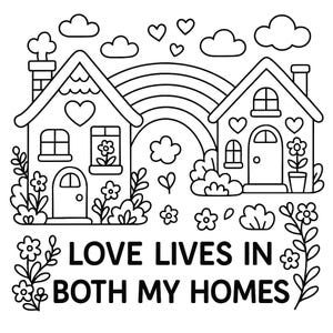 May include: A black and white line art coloring page featuring two houses connected by a rainbow. The design includes hearts, clouds, and flowers surrounding the structures. The text "LOVE LIVES IN BOTH MY HOMES" is printed in bold capital letters.