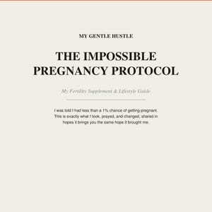 May include: A document titled MY GENTLE HUSTLE THE IMPOSSIBLE PREGNANCY PROTOCOL My Fertility Supplement & Lifestyle Guide. The text states: I was told I had less than a 1% chance of getting pregnant. This is exactly what I took, prayed, and changed.
