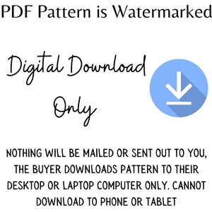 May include: A blue circle with a white downward arrow inside, indicating a digital download. The text "PDF Pattern is Watermarked" is at the top of the image. The text "Digital Download Only" is below the circle. The text "NOTHING WILL BE MAILED OR SENT OUT TO YOU, THE BUYER DOWNLOADS PATTERN TO THEIR DESKTOP OR LAPTOP COMPUTER ONLY. CANNOT DOWNLOAD TO PHONE OR TABLET" is at the bottom of the image.