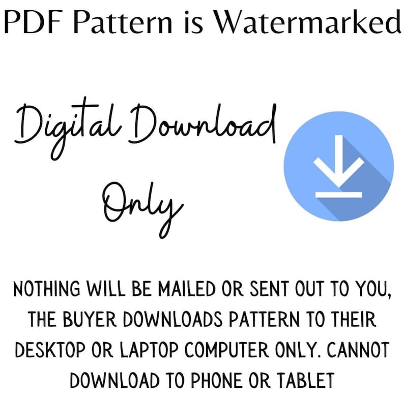May include: A blue circle with a white downward arrow inside, indicating a digital download. The text "PDF Pattern is Watermarked" is at the top of the image. The text "Digital Download Only" is below the circle. The text "NOTHING WILL BE MAILED OR SENT OUT TO YOU, THE BUYER DOWNLOADS PATTERN TO THEIR DESKTOP OR LAPTOP COMPUTER ONLY. CANNOT DOWNLOAD TO PHONE OR TABLET" is at the bottom of the image.
