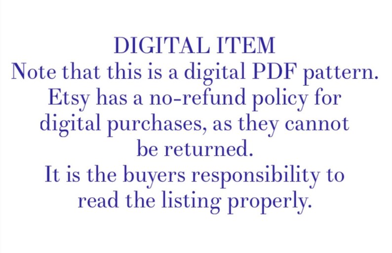 May include: Text on a white background in blue font that reads: "DIGITAL ITEM Note that this is a digital PDF pattern. Etsy has a no-refund policy for digital purchases, as they cannot be returned. It is the buyers responsibility to read the listing properly."