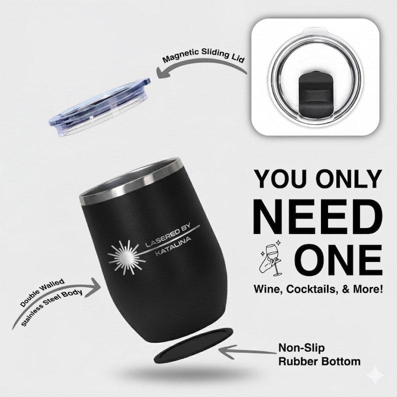 May include: Black double-walled stainless steel tumbler with a silver rim and a magnetic sliding lid. The tumbler has a non-slip rubber bottom and features the text "LASERED BY KATALINA" and "YOU ONLY NEED ONE Wine, Cocktails, & More!"