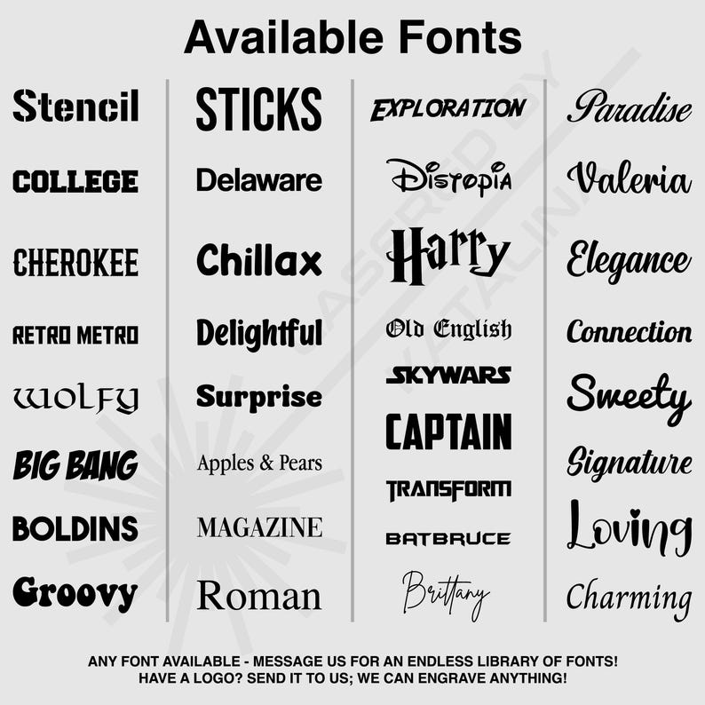 May include: A graphic showcasing a variety of available fonts, including Stencil, College, Cherokee, Retro Metro, Wolfy, Big Bang, Boldins, and Groovy. Other fonts include Sticks, Delaware, Chillax, Delightful, Surprise, Apples & Pears, Magazine, and Roman. The image also includes the text: "ANY FONT AVAILABLE - MESSAGE US FOR AN ENDLESS LIBRARY OF FONTS! HAVE A LOGO? SEND IT TO US; WE CAN ENGRAVE ANYTHING!"
