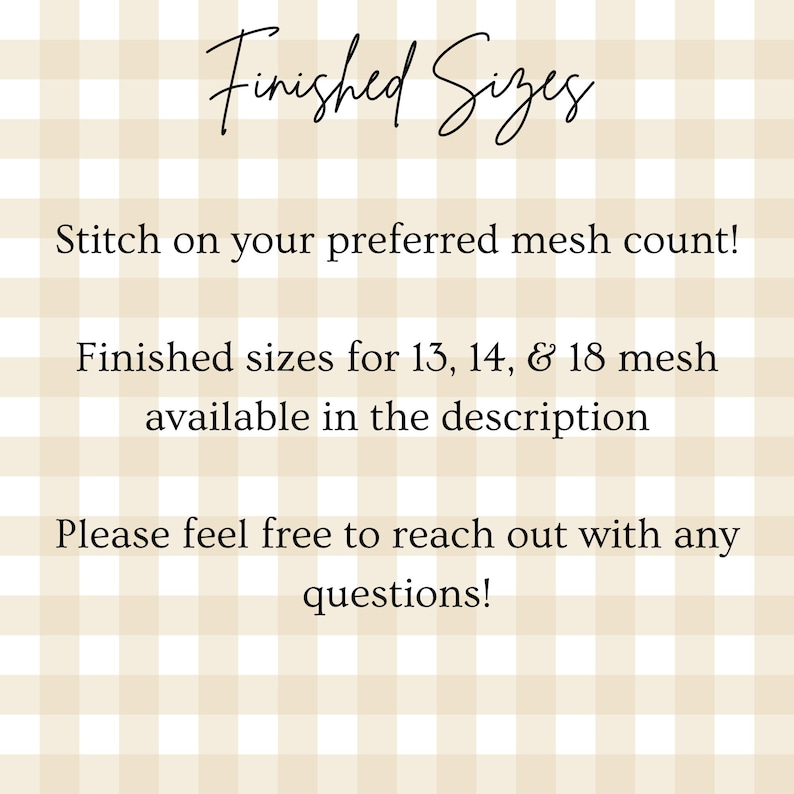 May include: A beige and white gingham background with black text that reads: Finished Sizes, Stitch on your preferred mesh count!, Finished sizes for 13, 14, & 18 mesh available in the description, Please feel free to reach out with any questions!