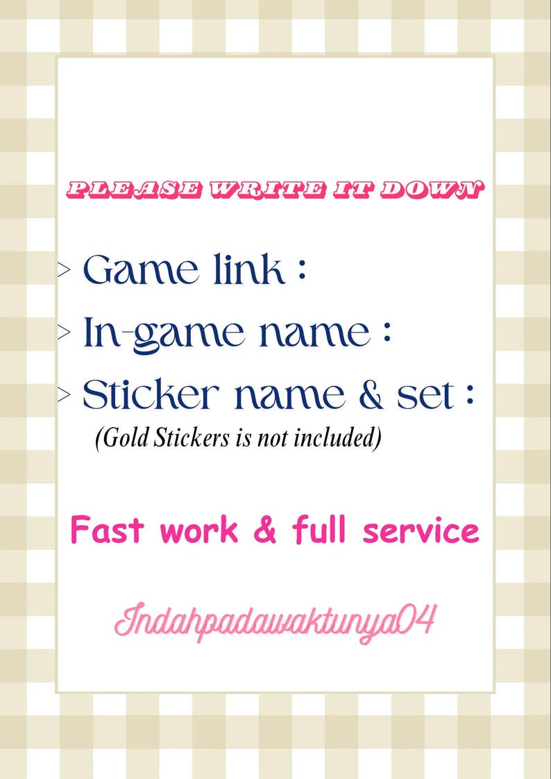 May include: A rectangular white sign with a beige and white checkered border. The text reads: PLEASE WRITE IT DOWN, Game link :, In-game name :, Sticker name & set : (Gold Stickers is not included), Fast work & full service, Indahpadawaktunya04.