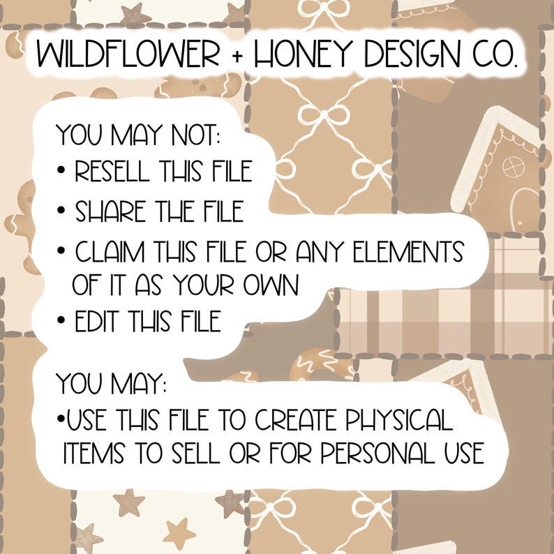 May include: A digital graphic file featuring a beige patchwork pattern with gingerbread houses, stars, and bows. The text reads: WILDFLOWER + HONEY DESIGN CO. YOU MAY NOT: RESELL THIS FILE, SHARE THE FILE, CLAIM THIS FILE OR ANY ELEMENTS OF IT AS YOUR OWN, EDIT THIS FILE. YOU MAY: USE THIS FILE TO CREATE PHYSICAL ITEMS TO SELL OR FOR PERSONAL USE.