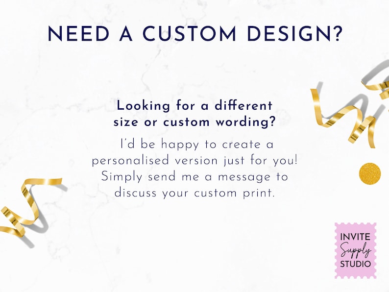 May include: A white graphic with gold ribbon accents and dark blue text that reads: NEED A CUSTOM DESIGN? Looking for a different size or custom wording? I'd be happy to create a personalised version just for you! Simply send me a message to discuss your custom print. A pink square logo in the corner reads INVITE SUPPLY STUDIO.