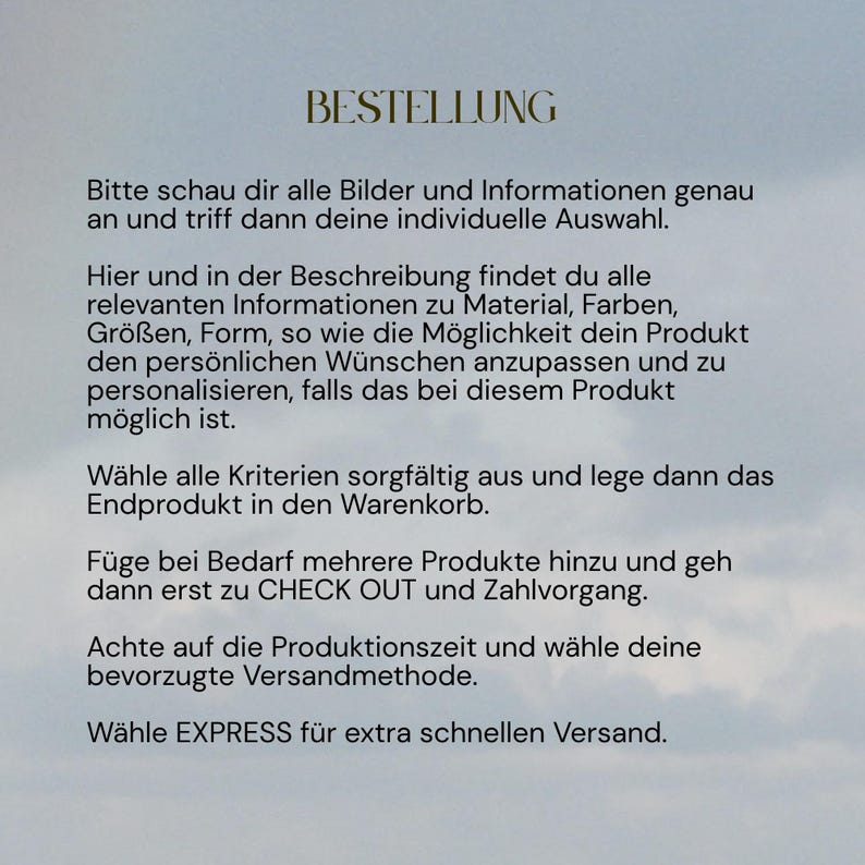 May include: A digital graphic with a light blue cloudy sky background featuring black text in German. The text reads: BESTELLUNG, Bitte schau dir alle Bilder und Informationen genau an und triff dann deine individuelle Auswahl. Hier und in der Beschreibung findest du alle relevanten Informationen zu Material, Farben, Gr&ouml;&szlig;en, Form, so wie die M&ouml;glichkeit dein Produkt den pers&ouml;nlichen W&uuml;nschen anzupassen und zu personalisieren, falls das bei diesem Produkt m&ouml;glich ist. W&auml;hle alle Kriterien sorgf&auml;ltig aus und lege dann das Endprodukt in den Warenkorb. F&uuml;ge bei Bedarf mehrere Produkte hinzu und geh dann erst zu CHECK OUT und Zahlvorgang. Achte auf die Produktionszeit und w&auml;hle deine bevorzugte Versandmethode. W&auml;hle EXPRESS f&uuml;r extra schnellen Versand.