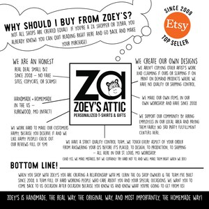 May include: Black and white illustration of a zebra with the text "ZOEY'S ATTIC" and "PERSONALIZED T-SHIRTS & GIFTS" below. The text "WHY SHOULD I BUY FROM ZOEY'S?" is in a speech bubble above the illustration. The text "SINCE 2009" and "Etsy TOP SELLER" is in a speech bubble on the right side of the image. The text "WE ARE AN HONEST REAL DEAL SMALL BIZ SINCE 2008 - NO FAKE SITES, COPYCATS, OR SCAMS!" is on the left side of the image. The text "HANDMADE + HOMEMADE IN THE US KIRKWOOD, MO INFACT!" is below the text "WE ARE AN HONEST REAL DEAL SMALL BIZ SINCE 2008 - NO FAKE SITES, COPYCATS, OR SCAMS!" The text "WE WORK HARD TO MAKE OUR CUSTOMERS HAPPY, BECAUSE YOU DESERVE IT AND WE LIKE HAPPY PEOPLE! CHECK OUT OUR REVIEWS FULL OF 'EM!" is below the text "HANDMADE + HOMEMADE IN THE US KIRKWOOD, MO INFACT!" The text "BOTTOM LINE!" is below the text "WE WORK HARD TO MAKE OUR CUSTOMERS HAPPY, BECAUSE YOU DESERVE IT AND WE LIKE HAPPY PEOPLE! CHECK OUT OUR REVIEWS FULL OF 'EM!" The text "WHEN YOU SHOP WITH ZOEY'S YOU ARE CREATING A RELATIONSHIP WITH ME (CERIN THE OG SHOP OWNER) & THE TEAM I'VE BUILT SINCE 2008. A TEAM FULL OF HARD WORKING PEOPLE WHO CARE ABOUT YOU AND YOUR SPECIAL OCCASIONS. WE WANT YOU TO COME BACK TO US OCCASION AFTER OCCASION BECAUSE YOU KNOW US AND KNOW WHAT YOU'RE GOING TO GET FROM US!" is below the text "BOTTOM LINE!" The text "ZOEY'S IS HANDMADE, THE REAL WAY, THE ORIGINAL WAY, AND MOST IMPORTANTLY, THE HOMEMADE WAY!" is at the bottom of the image.