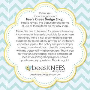 May include: Yellow and blue graphic with a bee illustration and the text "bee's KNEES design shop beeskneesdesignshop.com". The text "Thank you for looking around Bee's Knees Design Shop. Please review the copyright and terms of use of these items on my etsy shop. These files are to be used for personal use only. A commercial license is available for purchase. However, there is not a commercial license available for resale of my artwork on invitations or party supplies. This policy is in place simply to keep my artwork from directly competing with my personal invitation designs. Thank you for your understanding. Please email me at beeskneesdesignshop@gmail.com if you have any questions. Thanks again!" is also included.